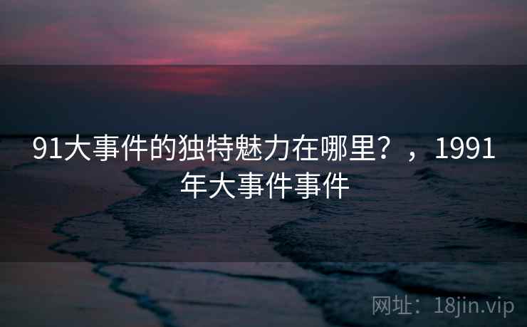 91大事件的独特魅力在哪里?,1991年大事件事件 第2张 91大事件的独特魅力在哪里?,1991年大事件事件 第2张