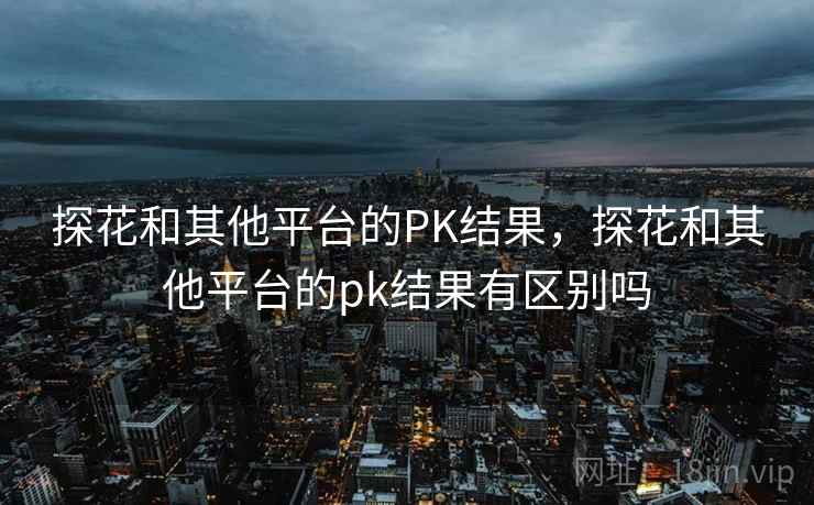 探花和其他平台的PK结果,探花和其他平台的pk结果有区别吗 第1张 探花和其他平台的PK结果,探花和其他平台的pk结果有区别吗 第1张